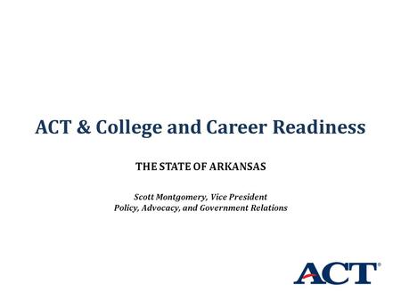 ACT & College and Career Readiness THE STATE OF ARKANSAS Scott Montgomery, Vice President Policy, Advocacy, and Government Relations.