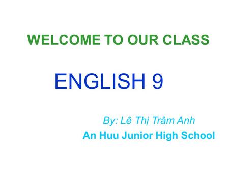 WELCOME TO OUR CLASS ENGLISH 9 An Huu Junior High School By: Lê Thị Trâm Anh.