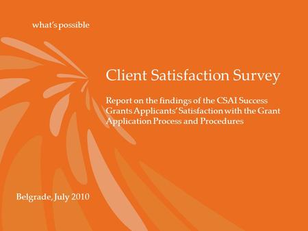 Client Satisfaction Survey what’s possible Belgrade, July 2010 Report on the findings of the CSAI Success Grants Applicants’ Satisfaction with the Grant.