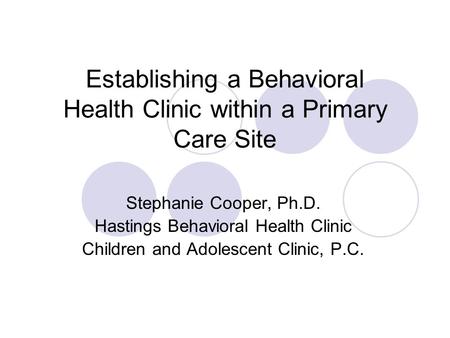 Establishing a Behavioral Health Clinic within a Primary Care Site Stephanie Cooper, Ph.D. Hastings Behavioral Health Clinic Children and Adolescent Clinic,