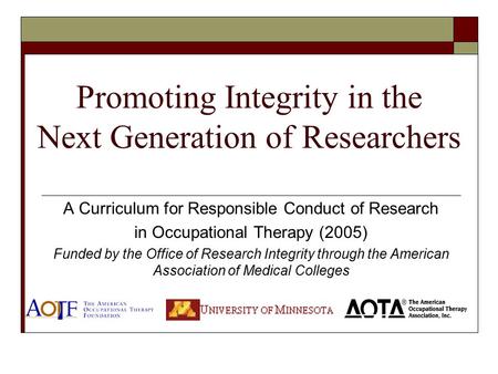 Promoting Integrity in the Next Generation of Researchers A Curriculum for Responsible Conduct of Research in Occupational Therapy (2005) Funded by the.