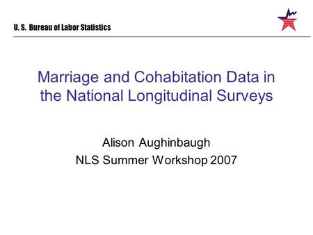 U. S. Bureau of Labor Statistics Marriage and Cohabitation Data in the National Longitudinal Surveys Alison Aughinbaugh NLS Summer Workshop 2007.