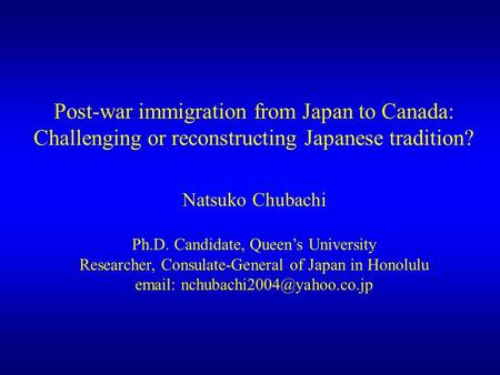 Post-war immigration from Japan to Canada: Challenging or reconstructing Japanese tradition? Natsuko Chubachi Ph.D. Candidate, Queen’s University Researcher,