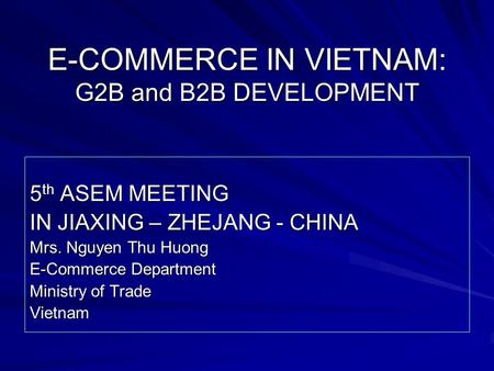 E-COMMERCE IN VIETNAM: G2B and B2B DEVELOPMENT 5 th ASEM MEETING IN JIAXING – ZHEJANG - CHINA Mrs. Nguyen Thu Huong E-Commerce Department Ministry of Trade.