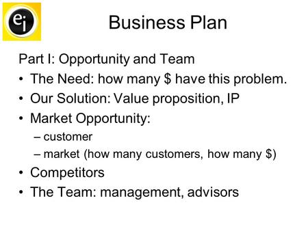 Business Plan Part I: Opportunity and Team The Need: how many $ have this problem. Our Solution: Value proposition, IP Market Opportunity: –customer –market.