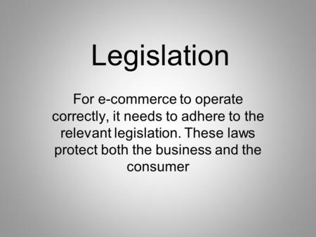 Legislation For e-commerce to operate correctly, it needs to adhere to the relevant legislation. These laws protect both the business and the consumer.