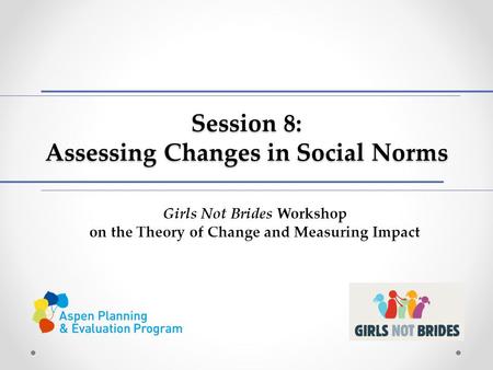Session 8: Assessing Changes in Social Norms Girls Not Brides Workshop on the Theory of Change and Measuring Impact.