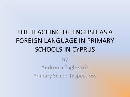 THE TEACHING OF ENGLISH AS A FOREIGN LANGUAGE IN PRIMARY SCHOOLS IN CYPRUS by Androula Englezakis Primary School Inspectress.