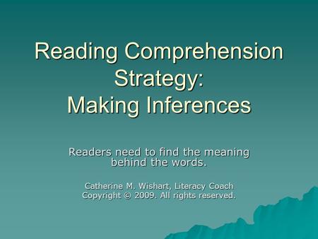 Reading Comprehension Strategy: Making Inferences Readers need to find the meaning behind the words. Catherine M. Wishart, Literacy Coach Copyright © 2009.