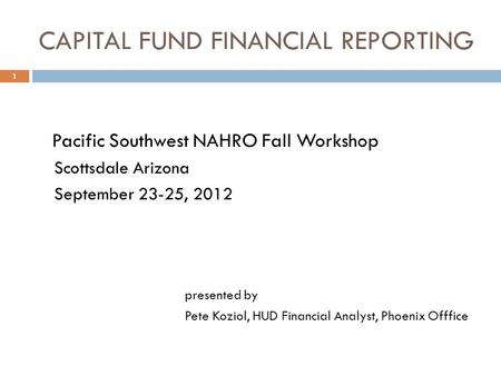 CAPITAL FUND FINANCIAL REPORTING 1 Pacific Southwest NAHRO Fall Workshop Scottsdale Arizona September 23-25, 2012 presented by Pete Koziol, HUD Financial.