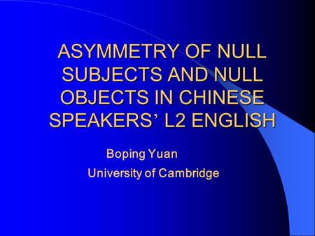 ASYMMETRY OF NULL SUBJECTS AND NULL OBJECTS IN CHINESE SPEAKERS ’ L2 ENGLISH Boping Yuan University of Cambridge.