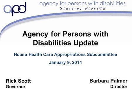 Agency for Persons with Disabilities Update House Health Care Appropriations Subcommittee January 9, 2014 Barbara Palmer Director Rick Scott Governor.