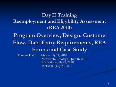 1 Day II Training Reemployment and Eligibility Assessment (REA 2010) Program Overview, Design, Customer Flow, Data Entry Requirements, REA Forms and Case.