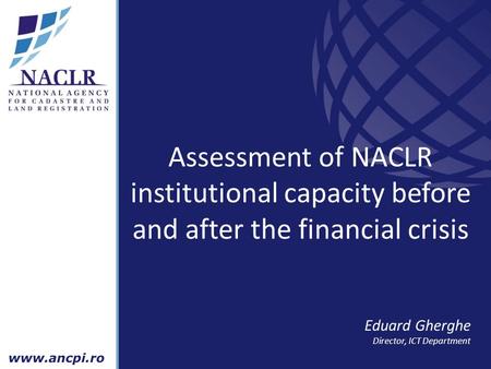 Assessment of NACLR institutional capacity before and after the financial crisis Eduard Gherghe Director, ICT Department.