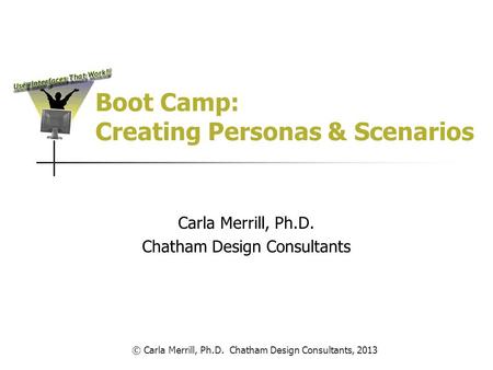 Boot Camp: Creating Personas & Scenarios Carla Merrill, Ph.D. Chatham Design Consultants © Carla Merrill, Ph.D. Chatham Design Consultants, 2013.