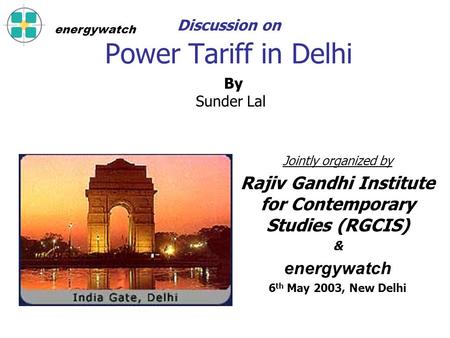 Discussion on Power Tariff in Delhi Jointly organized by Rajiv Gandhi Institute for Contemporary Studies (RGCIS) & energywatch 6 th May 2003, New Delhi.