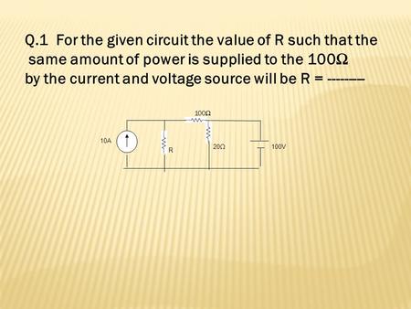 10A R 20Ω 100V 100Ω Q.1 For the given circuit the value of R such that the same amount of power is supplied to the 100Ω by the current and voltage source.