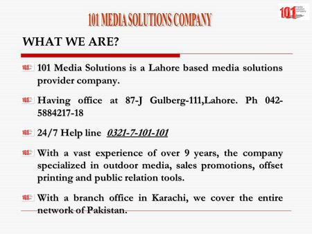 WHAT WE ARE? 101 Media Solutions is a Lahore based media solutions provider company. Having office at 87-J Gulberg-111,Lahore. Ph 042- 5884217-18 24/7.