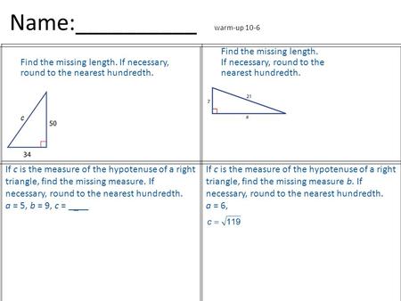 Name:__________ warm-up 10-6 Find the missing length. If necessary, round to the nearest hundredth. If c is the measure of the hypotenuse of a right triangle,