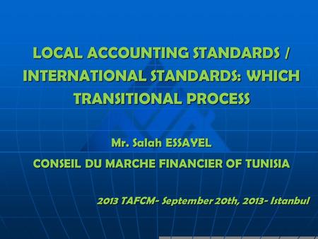 LOCAL ACCOUNTING STANDARDS / INTERNATIONAL STANDARDS: WHICH TRANSITIONAL PROCESS Mr. Salah ESSAYEL CONSEIL DU MARCHE FINANCIER OF TUNISIA 2013 TAFCM- September.