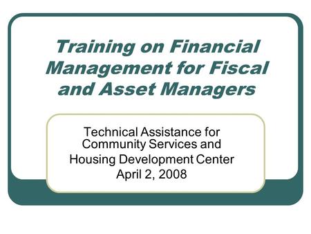 Training on Financial Management for Fiscal and Asset Managers Technical Assistance for Community Services and Housing Development Center April 2, 2008.
