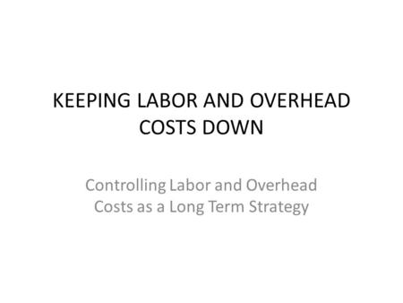 KEEPING LABOR AND OVERHEAD COSTS DOWN Controlling Labor and Overhead Costs as a Long Term Strategy.