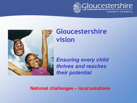 Gloucestershire vision Ensuring every child thrives and reaches their potential National challenges – local solutions.
