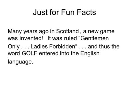 Just for Fun Facts Many years ago in Scotland, a new game was invented! It was ruled Gentlemen Only... Ladies Forbidden“... and thus the word GOLF entered.