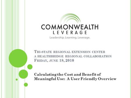T RI - STATE REGIONAL EXTENSION CENTER A HEALTHBRIDGE REGIONAL COLLABORATION F RIDAY, JUNE 18, 2010 Calculating the Cost and Benefit of Meaningful Use: