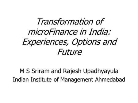 Transformation of microFinance in India: Experiences, Options and Future M S Sriram and Rajesh Upadhyayula Indian Institute of Management Ahmedabad.