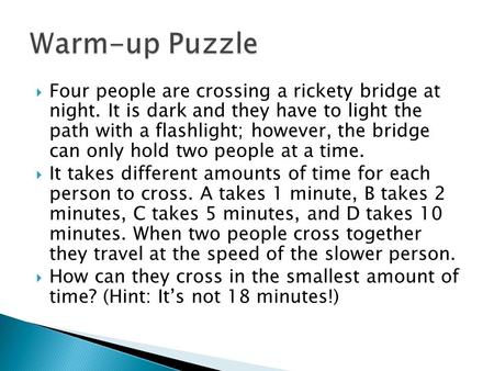  Four people are crossing a rickety bridge at night. It is dark and they have to light the path with a flashlight; however, the bridge can only hold two.