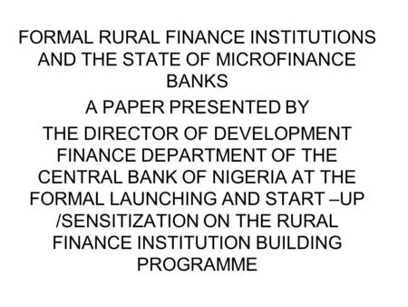 FORMAL RURAL FINANCE INSTITUTIONS AND THE STATE OF MICROFINANCE BANKS A PAPER PRESENTED BY THE DIRECTOR OF DEVELOPMENT FINANCE DEPARTMENT OF THE CENTRAL.