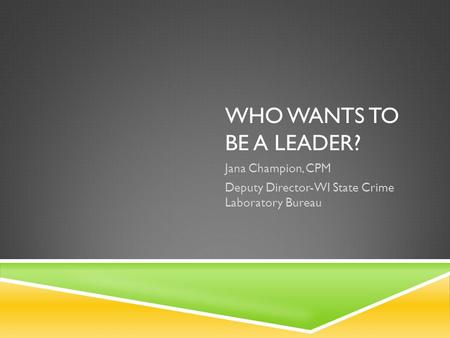 WHO WANTS TO BE A LEADER? Jana Champion, CPM Deputy Director-WI State Crime Laboratory Bureau.