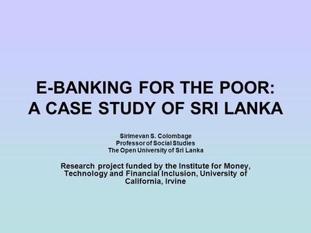 E-BANKING FOR THE POOR: A CASE STUDY OF SRI LANKA Sirimevan S. Colombage Professor of Social Studies The Open University of Sri Lanka Research project.
