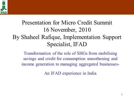 1 Presentation for Micro Credit Summit 16 November, 2010 By Shaheel Rafique, Implementation Support Specialist, IFAD Transformation of the role of SHGs.