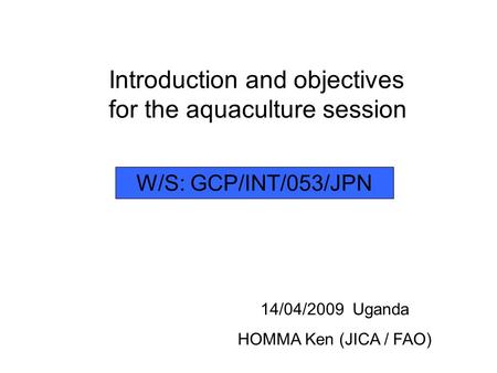 Introduction and objectives for the aquaculture session 14/04/2009 Uganda HOMMA Ken (JICA / FAO) W/S: GCP/INT/053/JPN.