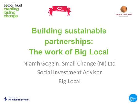 Building sustainable partnerships: The work of Big Local Niamh Goggin, Small Change (NI) Ltd Social Investment Advisor Big Local.