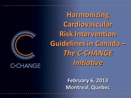 Harmonizing Cardiovascular Risk Intervention Guidelines in Canada – The C-CHANGE Initiative February 6, 2013 Montreal, Quebec Harmonizing Cardiovascular.