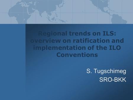 Regional trends on ILS: overview on ratification and implementation of the ILO Conventions S. Tugschimeg SRO-BKK.