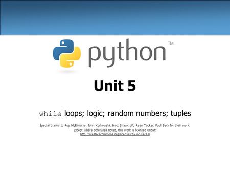 Unit 5 while loops; logic; random numbers; tuples Special thanks to Roy McElmurry, John Kurkowski, Scott Shawcroft, Ryan Tucker, Paul Beck for their work.