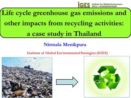 Nirmala Menikpura Institute of Global Environmental Strategies (IGES) Life cycle greenhouse gas emissions and other impacts from recycling activities: