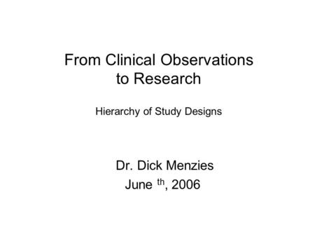 From Clinical Observations to Research Hierarchy of Study Designs Dr. Dick Menzies June th, 2006.