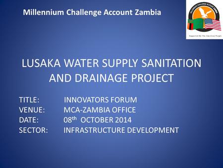 Millennium Challenge Account Zambia LUSAKA WATER SUPPLY SANITATION AND DRAINAGE PROJECT TITLE: INNOVATORS FORUM VENUE: MCA-ZAMBIA OFFICE DATE: 08 th OCTOBER.