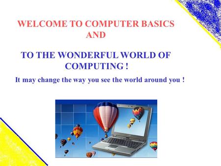 WELCOME TO COMPUTER BASICS AND TO THE WONDERFUL WORLD OF COMPUTING ! It may change the way you see the world around you !