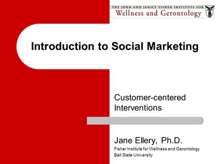 Customer-centered Interventions Introduction to Social Marketing Jane Ellery, Ph.D. Fisher Institute for Wellness and Gerontology Ball State University.