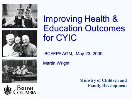 Ministry of Children and Family Development Improving Health & Education Outcomes for CYIC BCFFPA AGM, May 23, 2009 Martin Wright.