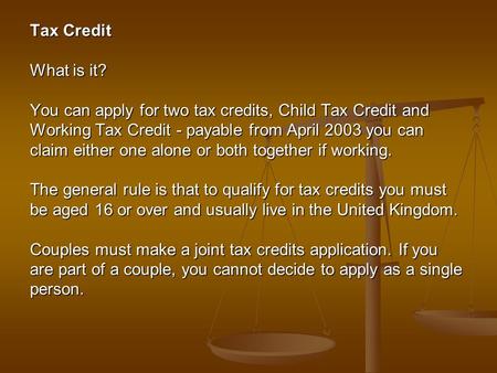 Tax Credit What is it? You can apply for two tax credits, Child Tax Credit and Working Tax Credit - payable from April 2003 you can claim either one alone.