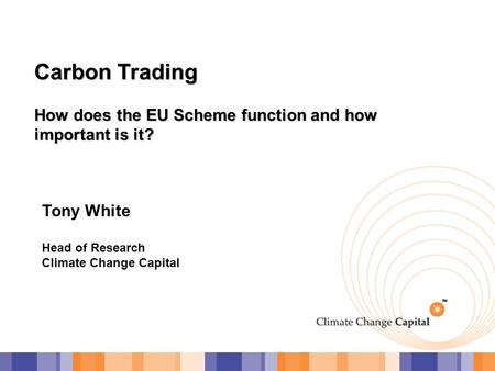 Carbon Trading How does the EU Scheme function and how important is it? Tony White Head of Research Climate Change Capital.