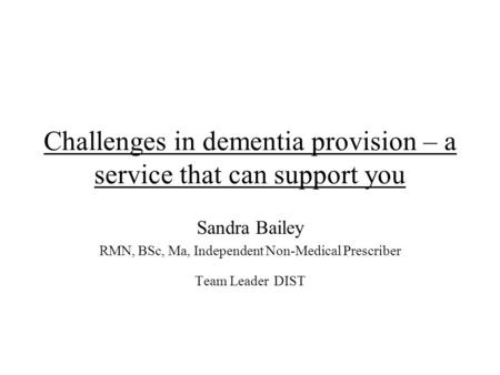 Challenges in dementia provision – a service that can support you Sandra Bailey RMN, BSc, Ma, Independent Non-Medical Prescriber Team Leader DIST.