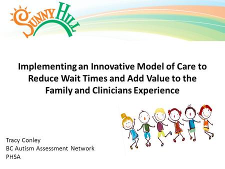 Implementing an Innovative Model of Care to Reduce Wait Times and Add Value to the Family and Clinicians Experience Tracy Conley BC Autism Assessment Network.
